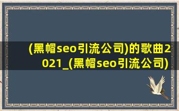 (黑帽seo引流公司)的歌曲2021_(黑帽seo引流公司)的歌曲2021第一名