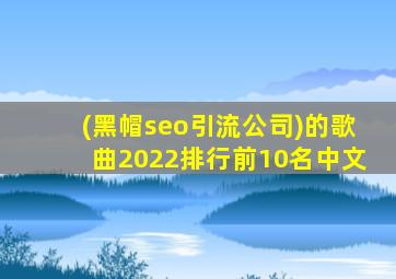 (黑帽seo引流公司)的歌曲2022排行前10名中文