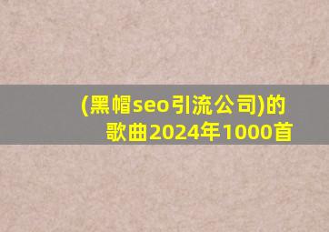(黑帽seo引流公司)的歌曲2024年1000首