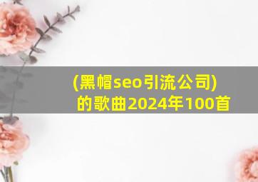 (黑帽seo引流公司)的歌曲2024年100首