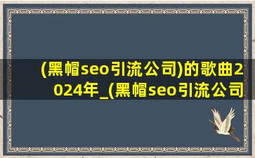 (黑帽seo引流公司)的歌曲2024年_(黑帽seo引流公司)的歌曲2024年完整版歌词