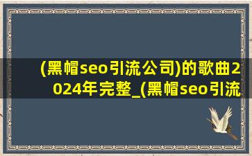 (黑帽seo引流公司)的歌曲2024年完整_(黑帽seo引流公司)的歌曲2024年完整版