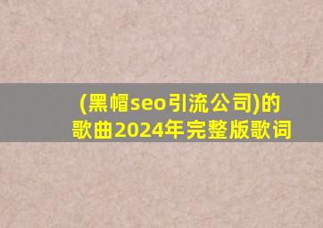 (黑帽seo引流公司)的歌曲2024年完整版歌词