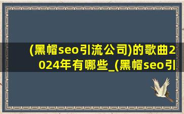 (黑帽seo引流公司)的歌曲2024年有哪些_(黑帽seo引流公司)的歌曲2024年完整版