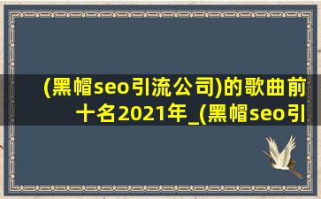 (黑帽seo引流公司)的歌曲前十名2021年_(黑帽seo引流公司)的歌曲前十名2023