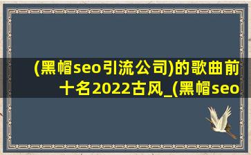 (黑帽seo引流公司)的歌曲前十名2022古风_(黑帽seo引流公司)的歌曲前十名2023