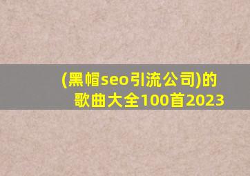 (黑帽seo引流公司)的歌曲大全100首2023