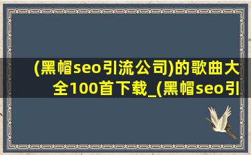 (黑帽seo引流公司)的歌曲大全100首下载_(黑帽seo引流公司)的歌曲大全100首