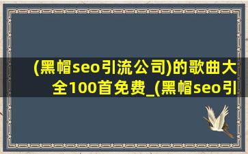 (黑帽seo引流公司)的歌曲大全100首免费_(黑帽seo引流公司)的歌曲大全100首