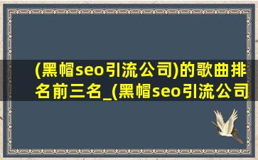 (黑帽seo引流公司)的歌曲排名前三名_(黑帽seo引流公司)的歌曲排名前十名