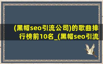 (黑帽seo引流公司)的歌曲排行榜前10名_(黑帽seo引流公司)的歌曲排行榜前10