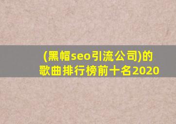 (黑帽seo引流公司)的歌曲排行榜前十名2020