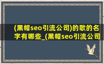 (黑帽seo引流公司)的歌的名字有哪些_(黑帽seo引流公司)的歌的名字叫什么