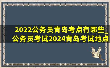 2022公务员青岛考点有哪些_公务员考试2024青岛考试地点