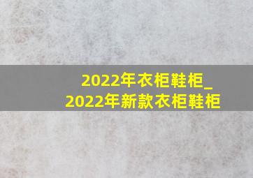 2022年衣柜鞋柜_2022年新款衣柜鞋柜