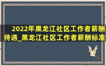 2022年黑龙江社区工作者薪酬待遇_黑龙江社区工作者薪酬标准