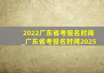 2022广东省考报名时间_广东省考报名时间2025