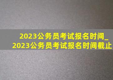 2023公务员考试报名时间_2023公务员考试报名时间截止