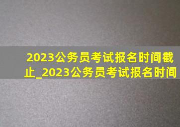 2023公务员考试报名时间截止_2023公务员考试报名时间