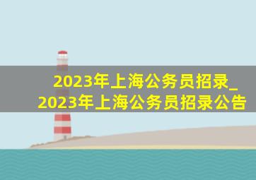 2023年上海公务员招录_2023年上海公务员招录公告