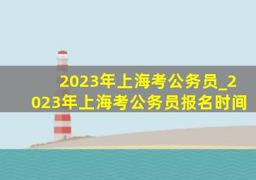 2023年上海考公务员_2023年上海考公务员报名时间