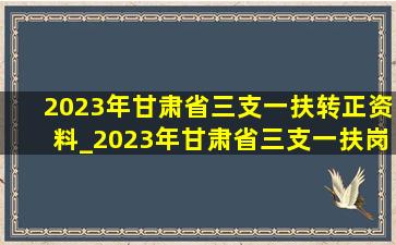 2023年甘肃省三支一扶转正资料_2023年甘肃省三支一扶岗位表