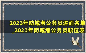 2023年防城港公务员进面名单_2023年防城港公务员职位表