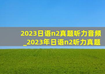 2023日语n2真题听力音频_2023年日语n2听力真题