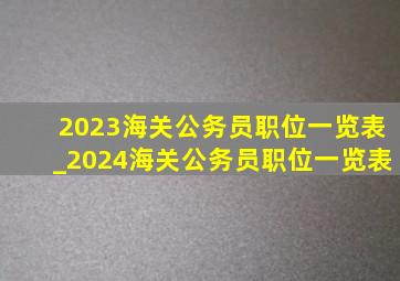 2023海关公务员职位一览表_2024海关公务员职位一览表