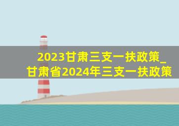2023甘肃三支一扶政策_甘肃省2024年三支一扶政策