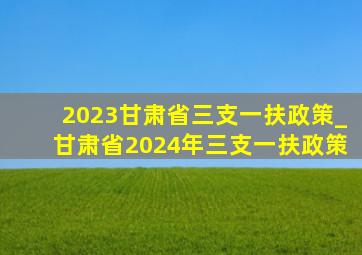 2023甘肃省三支一扶政策_甘肃省2024年三支一扶政策