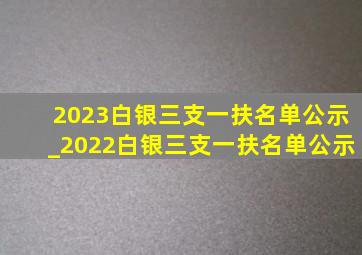 2023白银三支一扶名单公示_2022白银三支一扶名单公示