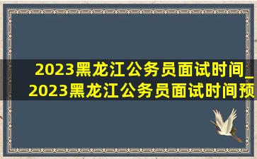 2023黑龙江公务员面试时间_2023黑龙江公务员面试时间预测