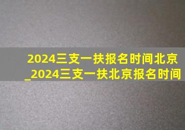 2024三支一扶报名时间北京_2024三支一扶北京报名时间