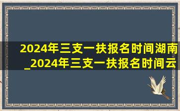 2024年三支一扶报名时间湖南_2024年三支一扶报名时间云南