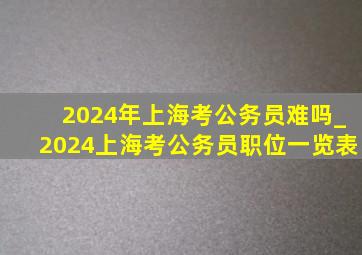 2024年上海考公务员难吗_2024上海考公务员职位一览表