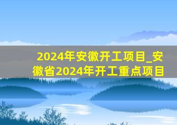 2024年安徽开工项目_安徽省2024年开工重点项目