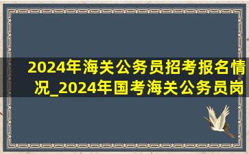 2024年海关公务员招考报名情况_2024年国考海关公务员岗位招录表