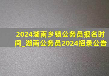 2024湖南乡镇公务员报名时间_湖南公务员2024招录公告