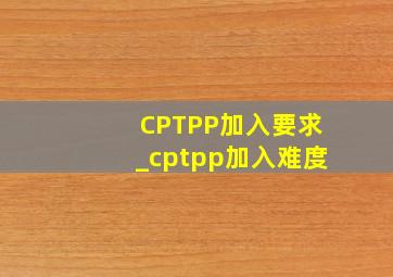 CPTPP加入要求_cptpp加入难度