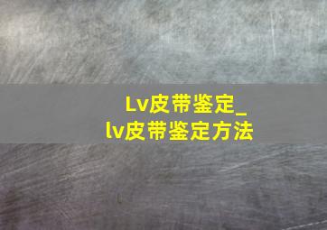 Lv皮带鉴定_lv皮带鉴定方法