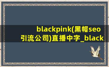 blackpink(黑帽seo引流公司)直播中字_blackpink(黑帽seo引流公司)直播