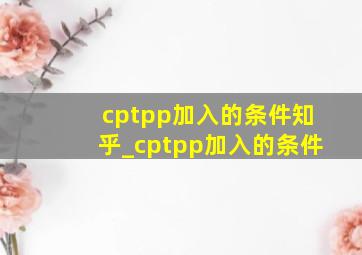 cptpp加入的条件知乎_cptpp加入的条件