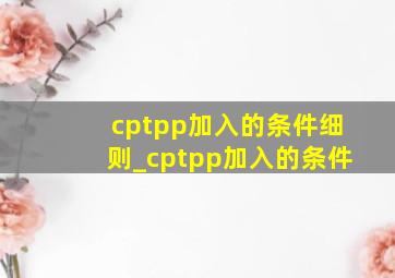 cptpp加入的条件细则_cptpp加入的条件