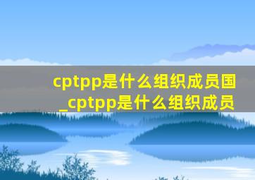 cptpp是什么组织成员国_cptpp是什么组织成员