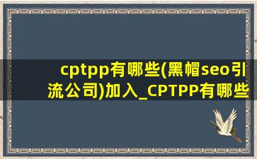 cptpp有哪些(黑帽seo引流公司)加入_CPTPP有哪些(黑帽seo引流公司)