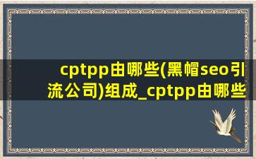 cptpp由哪些(黑帽seo引流公司)组成_cptpp由哪些(黑帽seo引流公司)组成的