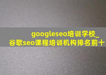 googleseo培训学校_谷歌seo课程培训机构排名前十