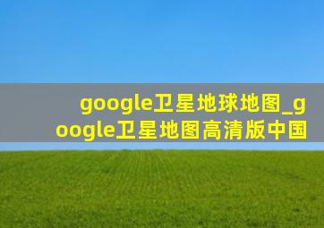 google卫星地球地图_google卫星地图高清版中国