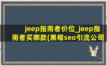 jeep指南者价位_jeep指南者买哪款(黑帽seo引流公司)